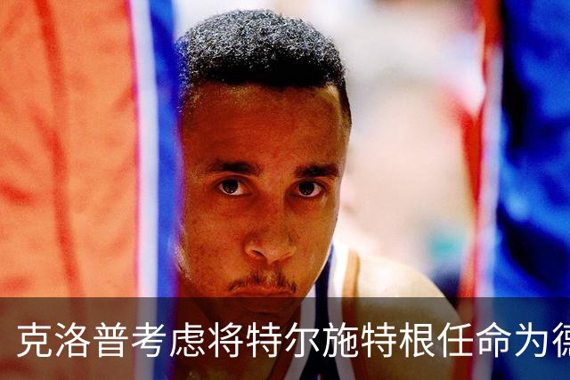 克洛普考虑将特尔施特根任命为德国国家队首选门将