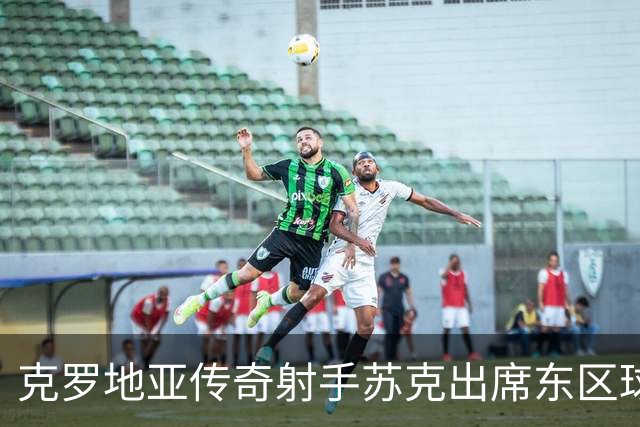 克罗地亚传奇射手苏克出席东区球衣发布会，任名誉会长