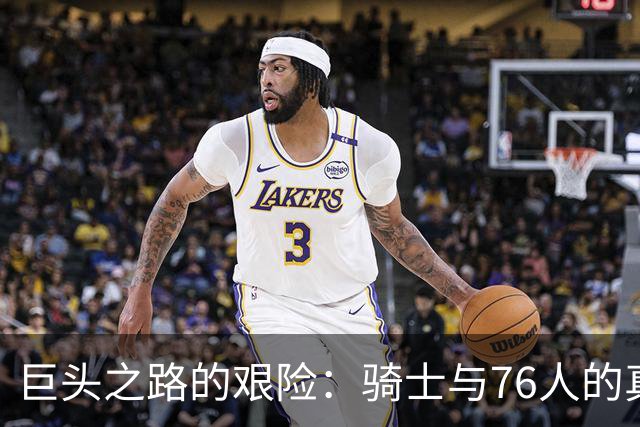 巨头之路的艰险：骑士与76人的真较量