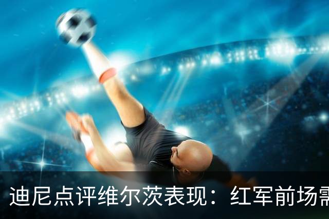迪尼点评维尔茨表现：红军前场需他更具影响力