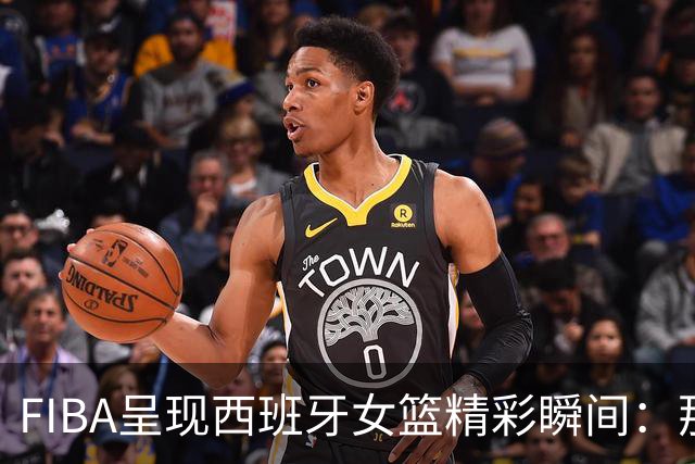 FIBA呈现西班牙女篮精彩瞬间：那些天生的技艺